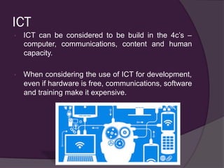 ICT
•  ICT can be considered to be build in the 4c’s –
computer, communications, content and human
capacity.
•  When considering the use of ICT for development,
even if hardware is free, communications, software
and training make it expensive.
 