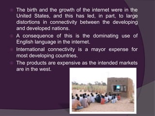 ž  The birth and the growth of the internet were in the
United States, and this has led, in part, to large
distortions in connectivity between the developing
and developed nations.
ž  A consequence of this is the dominating use of
English language in the internet.
ž  International connectivity is a mayor expense for
most developing countries.
ž  The products are expensive as the intended markets
are in the west.
 