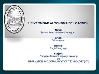 UNIVERSIDAD AUTONOMA DEL CARMEN
Name:
Susana Beatriz Martinez Velazquez.
Grade:
3rd semester.
Degree:
English language
Subject:
Computer Assisted Language Learning
and
INFORMATION AND COMMUNICATION TECHNOLOGY (ICT)
 