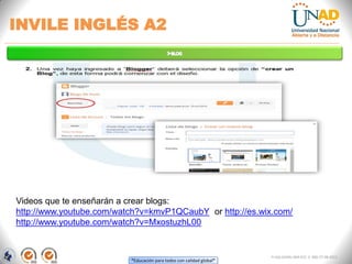 “Educación para todos con calidad global”
INVILE INGLÉS A2
FI-GQ-GCMU-004-015 V. 000-27-08-2011
Videos que te enseñarán a crear blogs:
http://www.youtube.com/watch?v=kmvP1QCaubY or http://es.wix.com/
http://www.youtube.com/watch?v=MxostuzhL00
 