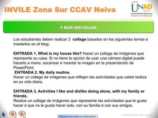 “Educación para todos con calidad global”
INVILE Zona Sur CCAV Neiva
FI-GQ-GCMU-004-015 V. 000-27-08-2011
Los estudiantes deben realizar 3 collage basados en los siguientes temas e
insetarlos en el blog:
ENTRADA 1. What is my house like? Hacer un collage de imágenes que
represente su casa. Si no tiene la opción de usar una cámara digital puede
hacerlo a mano, escanear e insertar la imagen en la presentación de
PowerPoint.
ENTRADA 2. My daily routine.
Hacer un collage de imágenes que reflejen las actividades que usted realiza
en su vida diaria.
ENTRADA 3. Activities I like and dislike doing alone, with my family or
friends.
Realice un collage de imágenes que represente las actividades que le gusta
hacer ò que no le gusta hacer solo, con su familia ò con sus amigos.
 