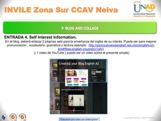 “Educación para todos con calidad global”
INVILE Zona Sur CCAV Neiva
FI-GQ-GCMU-004-015 V. 000-27-08-2011
ENTRADA 4. Self Interest Information.
En el blog, deberá enlazar 2 páginas web para la enseñanza del inglés de su interés. Puede ser para mejorar
pronunciación , vocabulario, gramática o lectura (ejemplo: http://zsurccavneivaenglish.wix.com/english-on-
line#!free-english-cousres/c1wfv)
y 1 video de YouTube ( puede ser un video sobre el presente simple)
 