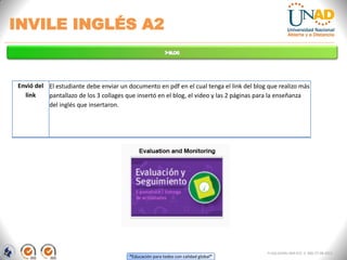“Educación para todos con calidad global”
INVILE INGLÉS A2
FI-GQ-GCMU-004-015 V. 000-27-08-2011
Envió del
link
El estudiante debe enviar un documento en pdf en el cual tenga el link del blog que realizo más
pantallazo de los 3 collages que insertó en el blog, el video y las 2 páginas para la enseñanza
del inglés que insertaron.
 