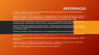 REFERENCES
Ahmad K., Corbett G., Rogers M., & Sussex R. (1985) Computers, language learning and language teaching,
Cambridge: Cambridge University Press.
Barson J. & Debski R. (1996) "Calling back CALL: technology in the service of foreign language learning based on
creativity, contingency, and goal-oriented activity". In Warschauer M. (ed.) Telecollaboration in foreign language
learning, Honolulu: University of Hawaii, Second Language Teaching and Curriculum Center: 49-68.
Bowers R. (1995) "WWW-Based Instruction for EST". In Orr T. (ed.) English for science and technology: profiles
and perspectives, Aizuwakamatsu, Japan: Center for Language Research, University of Aizu: 5-8.
Bowers R. (1996) "Web publishing for students of EST". In Warschauer (ed.) Virtual connections: online activities
and projects for networking language learners, Honolulu, Hawaii: University of Hawai Second Language Teaching
and Curriculum Center.
Brierley B. & Kemble I. (1991) Computers as a tool in language teaching, New York: Ellis Horwood.
Garrett N. (1991) "Technology in the service of language learning: trends and issues", Modern Language Journal
75, 1: 74-101.
Healey D. & Johnson N. (eds.) (1995a) 1995 TESOL CALL Interest Section software list. Alexandria, VA: TESOL
Publications.
Healey D. & Johnson N. (1995b) "A brief introduction to CALL". In Healey D. & Johnson N. (eds.) 1995 TESOL
CALL Interest Section software list Alexandria, VA: TESOL Publications: iii-vii.
Higgins J. (1988) Language, learners and computers, London: Longman.
 