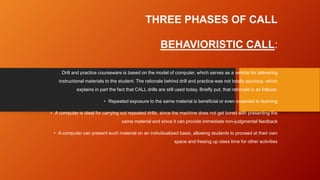THREE PHASES OF CALL
BEHAVIORISTIC CALL:
Drill and practice courseware is based on the model of computer, which serves as a vehicle for delivering
instructional materials to the student. The rationale behind drill and practice was not totally spurious, which
explains in part the fact that CALL drills are still used today. Briefly put, that rationale is as follows:
• Repeated exposure to the same material is beneficial or even essential to learning
• A computer is ideal for carrying out repeated drills, since the machine does not get bored with presenting the
same material and since it can provide immediate non-judgmental feedback
• A computer can present such material on an individualized basis, allowing students to proceed at their own
space and freeing up class time for other activities
 
