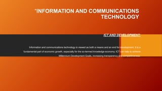 “INFORMATION AND COMMUNICATIONS
TECHNOLOGY
ICT AND DEVELOPMENT:
Information and communications technology is viewed as both a means and an end for development. It is a
fundamental part of economic growth, especially for the so-termed knowledge economy. ICT can help to achieve
Millennium Development Goals, increasing transparency and competitiveness.
 