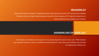 MEASURING ICT
Most popular metrics are based on weighted sub-metrics spanning various facets of ICT and very few are global.
The data on the cost of basic internet access are instructive. Most measures of ICT ideal with infrastructure or
indirect measures of user capacity, such as liberty.
HARDWARE AND FOFTWARE COST
Until hardware and software cost decrease, ICT may remain beyond the reach of many users. While hardware
may scale with increase in number of transistors and components on a chip. Open source software has the potent
for bringing down software cost.
 