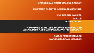 UNIVERSIDAD AUTÓNOMA DEL CARMEN
COMPUTER ASSISTED LANGUAGE LEARNING
LIC. LENGUA INGLESA
ACT. 1.8
PRESENTATION
“COMPUTER ASSISTED LANGUAGE LEARNING AND
INFORMATION AND COMMUNICATIONS TECHNOLOGY”
RAFAEL FERRER MÉNDEZ
MARGARITA BRAVO SALAZAR
 