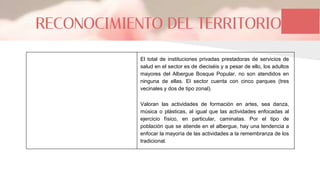 RECONOCIMIENTO DEL TERRITORIO
El total de instituciones privadas prestadoras de servicios de
salud en el sector es de dieciséis y a pesar de ello, los adultos
mayores del Albergue Bosque Popular, no son atendidos en
ninguna de ellas. El sector cuenta con cinco parques (tres
vecinales y dos de tipo zonal).
Valoran las actividades de formación en artes, sea danza,
música o plásticas, al igual que las actividades enfocadas al
ejercicio físico, en particular, caminatas. Por el tipo de
población que se atiende en el albergue, hay una tendencia a
enfocar la mayoría de las actividades a la remembranza de los
tradicional.
 