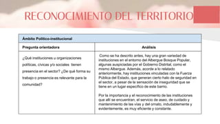 RECONOCIMIENTO DEL TERRITORIO
Ámbito Político-institucional
Pregunta orientadora
¿Qué instituciones u organizaciones
políticas, cívicas y/o sociales tienen
presencia en el sector? ¿De qué forma su
trabajo o presencia es relevante para la
comunidad?
Como se ha descrito antes, hay una gran variedad de
instituciones en el entorno del Albergue Bosque Popular,
algunas auspiciadas por el Gobierno Distrital, como el
mismo Albergue. Además, acorde a lo relatado
anteriormente, hay instituciones vinculadas con la Fuerza
Pública del Estado, que generan cierto halo de seguridad en
el sector, a pesar de la sensación de inseguridad que se
tiene en un lugar específico de este barrio.
Por la importancia y el reconocimiento de las instituciones
que allí se encuentran, el servicio de aseo, de cuidado y
mantenimiento de las vías y del ornato, indudablemente y
evidentemente, es muy eficiente y constante.
Análisis
 