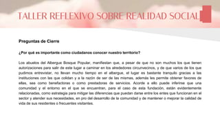 Preguntas de Cierre
¿Por qué es importante como ciudadanos conocer nuestro territorio?
Los abuelos del Albergue Bosque Popular, manifiestan que, a pesar de que no son muchos los que tienen
autorizaciones para salir de este lugar a caminar en los alrededores circunvecinos, y de que varios de los que
pudimos entrevistar, no llevan mucho tiempo en el albergue, el lugar es bastante tranquilo gracias a las
instituciones con las que colidan y a la razón de ser de las mismas, además les permite obtener favores de
ellas, sea como benefactoras o como prestadoras de servicios. Acorde a ello puede inferirse que una
comunidad y el entorno en el que se encuentran, para el caso de esta fundación, están evidentemente
relacionadas, como estrategia para mitigar las diferencias que puedan darse entre los entes que funcionan en el
sector y atender sus necesidades, en pro del desarrollo de la comunidad y de mantener o mejorar la calidad de
vida de sus residentes o frecuentes visitantes.
TALLER REFLEXIVO SOBRE REALIDAD SOCIAL
 