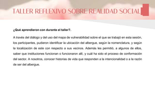 ¿Qué aprendieron con durante el taller?.
A través del diálogo y del uso del mapa de vulnerabilidad sobre el que se trabajó en esta sesión,
los participantes, pudieron identificar la ubicación del albergue, según la nomenclatura, y según
la localización de este con respecto a sus vecinos. Además les permitió, a algunos de ellos,
saber que instituciones funcionan o funcionaron allí, y cuál ha sido el proceso de conformación
del sector. A nosotros, conocer historias de vida que responden a la intencionalidad o a la razón
de ser del albergue.
TALLER REFLEXIVO SOBRE REALIDAD SOCIAL
 