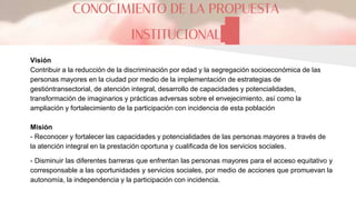 CONOCIMIENTO DE LA PROPUESTA
INSTITUCIONAL
Visión
Contribuir a la reducción de la discriminación por edad y la segregación socioeconómica de las
personas mayores en la ciudad por medio de la implementación de estrategias de
gestióntransectorial, de atención integral, desarrollo de capacidades y potencialidades,
transformación de imaginarios y prácticas adversas sobre el envejecimiento, así como la
ampliación y fortalecimiento de la participación con incidencia de esta población
Misión
- Reconocer y fortalecer las capacidades y potencialidades de las personas mayores a través de
la atención integral en la prestación oportuna y cualificada de los servicios sociales.
- Disminuir las diferentes barreras que enfrentan las personas mayores para el acceso equitativo y
corresponsable a las oportunidades y servicios sociales, por medio de acciones que promuevan la
autonomía, la independencia y la participación con incidencia.
 