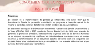 CONOCIMIENTO DE LA PROPUESTA
INSTITUCIONAL
Programas
Se enfocan en la implementación de políticas ya establecidas, esto quiere decir que la
Administración Distrital ha promovido y establecido los programas a desarrollar con el fin de
mejorar la calidad de personas de la tercera edad en condición de alta vulnerabilidad.
En ese sentido se dio paso a la formulación de la Política Pública Social para el Envejecimiento y
la Vejez (PPSEV) 2010 – 2025 –mediante Decreto Distrital 345 de 2010) que, además de
garantizar la promoción, protección, restablecimiento y ejercicio pleno de los derechos humanos
de las personas mayores de hoy y del futuro, sin distinción alguna, busca responder a las nuevas
dinámicas y transformaciones en las estructuras sociales, así como estar a la vanguardia con
acciones frente a las implicaciones de tener una población que envejece todos los días y que
aumenta de manera acelerada y consistente.
 