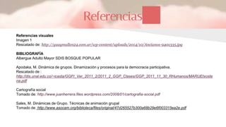 Referencias
Referencias visuales
Imagen 1
Rescatado de: http://guaymallen24.com.ar/wp-content/uploads/2014/10/Ancianos-940x335.jpg
BIBLIOGRAFÍA
Albergue Adulto Mayor SDIS BOSQUE POPULAR
Apodaka, M. Dinámica de grupos. Dinamización y procesos para la democracia participativa.
Rescatado de :
http://dis.unal.edu.co/~icasta/GGP/_Ver_2011_2/2011_2_GGP_Clases/GGP_2011_11_30_RHumanos/MARIJEtxoste
na.pdf
Cartografía social
Tomado de: http://www.juanherrera.files.wordpress.com/2008/01/cartografia-social.pdf
Sales, M. Dinámicas de Grupo. Técnicas de animación grupal
Tomado de: http://www.asocam.org/biblioteca/files/original/47d265527b300a68b29e6f003315ea2e.pdf
 