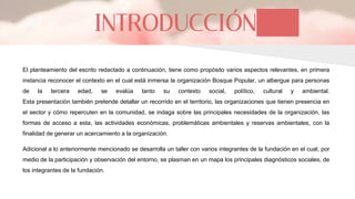 INTRODUCCIÓN
El planteamiento del escrito redactado a continuación, tiene como propósito varios aspectos relevantes, en primera
instancia reconocer el contexto en el cual está inmersa la organización Bosque Popular, un albergue para personas
de la tercera edad, se evalúa tanto su contexto social, político, cultural y ambiental.
Esta presentación también pretende detallar un recorrido en el territorio, las organizaciones que tienen presencia en
el sector y cómo repercuten en la comunidad, se indaga sobre las principales necesidades de la organización, las
formas de acceso a esta, las actividades económicas, problemáticas ambientales y reservas ambientales, con la
finalidad de generar un acercamiento a la organización.
Adicional a lo anteriormente mencionado se desarrolla un taller con varios integrantes de la fundación en el cual, por
medio de la participación y observación del entorno, se plasman en un mapa los principales diagnósticos sociales, de
los integrantes de la fundación.
 