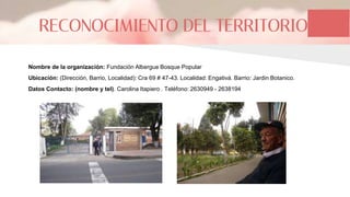 RECONOCIMIENTO DEL TERRITORIO
Nombre de la organización: Fundación Albergue Bosque Popular
Ubicación: (Dirección, Barrio, Localidad): Cra 69 # 47-43. Localidad: Engativá. Barrio: Jardin Botanico.
Datos Contacto: (nombre y tel). Carolina Itapiero . Teléfono: 2630949 - 2638194
 