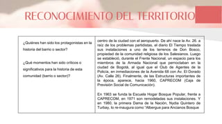 RECONOCIMIENTO DEL TERRITORIO
¿Quiénes han sido los protagonistas en la
historia del barrio o sector?
¿Qué momentos han sido críticos o
significativos para la historia de esta
comunidad (barrio o sector)?
centro de la ciudad con el aeropuerto. De ahí nace la Av. 26. a
raíz de los problemas partidistas, el diario El Tiempo traslada
sus instalaciones a uno de los terrenos de Don Bosco,
propiedad de la comunidad religiosa de los Salesianos. Luego
se estableció, durante el Frente Nacional, un espacio para los
miembros de la Armada Nacional que pernoctaban en la
ciudad de Bogotá, al igual que el Club de Agentes de la
Policía, en inmediaciones de la Avenida 68 con Av. El Dorado
(Av. Calle 26). Finalmente, de las Estructuras importantes de
la época, aparece, hacia 1960, CAPRECOM (Caja de
Previsión Social de Comunicación).
En 1963 se funda la Escuela Hogar Bosque Popular, frente a
CAPRECOM, en 1971 son remodeladas sus instalaciones. Y
en 1980, la primera Dama de la Nación, Nydia Quintero de
Turbay, lo re-inaugura como “Albergue para Ancianos Bosque
 