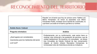 RECONOCIMIENTO DEL TERRITORIO
Popular” en el barrio que hoy se conoce como “Salitre Luis
María Fernández” en honor al sacerdote Luis María
Fernández Pulido, fundador de la Central de Juventudes, la
cual tiene una sede en el barrio que lleva su nombre.
Ámbito Socio- Cultural
Pregunta orientadora
¿Qué lugares son considerados
importantes para los habitantes del sector
y por qué?
Evidentemente, por su conformación, este sector tiene un
carácter más comercial y de prestación de servicios, que de
unidad habitacional. De acuerdo a lo consultado, se ubican
tres Inmuebles de Interés Cultural de tipo conservación
integral: el Centro Urbano Recreativo Compensar, la
Universidad Libre de Colombia (a donde es invitada la
Análisis
 