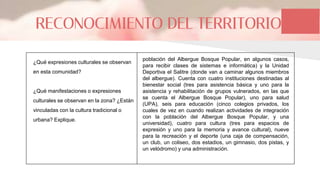 RECONOCIMIENTO DEL TERRITORIO
¿Qué expresiones culturales se observan
en esta comunidad?
¿Qué manifestaciones o expresiones
culturales se observan en la zona? ¿Están
vinculadas con la cultura tradicional o
urbana? Explique.
población del Albergue Bosque Popular, en algunos casos,
para recibir clases de sistemas e informática) y la Unidad
Deportiva el Salitre (donde van a caminar algunos miembros
del albergue). Cuenta con cuatro instituciones destinadas al
bienestar social (tres para asistencia básica y uno para la
asistencia y rehabilitación de grupos vulnerados, en las que
se cuenta el Albergue Bosque Popular), uno para salud
(UPA), seis para educación (cinco colegios privados, los
cuales de vez en cuando realizan actividades de integración
con la población del Albergue Bosque Popular, y una
universidad), cuatro para cultura (tres para espacios de
expresión y uno para la memoria y avance cultural), nueve
para la recreación y el deporte (una caja de compensación,
un club, un coliseo, dos estadios, un gimnasio, dos pistas, y
un velódromo) y una administración.
 