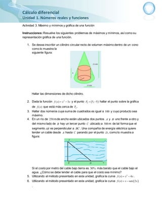 Cálculo diferencial
Unidad 1. Números reales y funciones
Actividad 3. Máximo y mínimos y gráfica de una función
Instrucciones: Resuelve los siguientes problemas de máximos y mínimos, así como su
representación gráfica de una función.
1. Se desea inscribir un cilindro circular recto de volumen máximo dentro de un cono
como lo muestra la
siguiente figura:
Hallar las dimensiones de dicho cilindro.
2. Dada la función 2
( 3)f x x x y el punto  0 5, 5P   hallar el punto sobre la gráfica
de ( )f x que está más cerca de 0P .
3. Hallar dos números cuya suma de cuadrados es igual a 100 y cuyo producto sea
máximo.
4. En un río de 250mde ancho están ubicados dos puntos A y B uno frente a otro y
del mismo lado de B hay un tercer punto C ubicado a 500m de tal forma que el
segmento AB es perpendicular a BC . Una compañía de energía eléctrica quiere
tender un cable desde A hasta C parando por el punto D, como lo muestra a
figura:
Si el costo por metro del cable bajo tierra es 30% más barato que el cable bajo el
agua. ¿Cómo se debe tender el cable para que el costo sea mínimo?
5. Utilizando el método presentado en esta unidad, grafica la curva 3
( 4)f x x x .
6. Utilizando el método presentado en esta unidad, grafica la curva  ( ) sen 2f x x x 
.
 