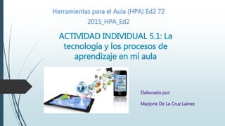 ACTIVIDAD INDIVIDUAL 5.1: La
tecnología y los procesos de
aprendizaje en mi aula
Herramientas para el Aula (HPA) Ed2 72
2015_HPA_Ed2
Elaborado por:
Marjorie De La Cruz Lainez
 