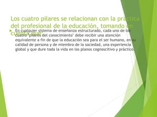 Los cuatro pilares se relacionan con la práctica
del profesional de la educación, tomando en
cuenta que:
 En cualquier sistema de enseñanza estructurado, cada uno de los
cuatro "pilares del conocimiento" debe recibir una atención
equivalente a fin de que la educación sea para el ser humano, en su
calidad de persona y de miembro de la sociedad, una experiencia
global y que dure toda la vida en los planos cognoscitivo y práctico.
 