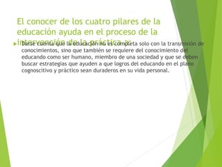 El conocer de los cuatro pilares de la
educación ayuda en el proceso de la
intervención de la práctica a: Darse cuenta que la educación no es completa solo con la transmisión de
conocimientos, sino que también se requiere del conocimiento del
educando como ser humano, miembro de una sociedad y que se deben
buscar estrategias que ayuden a que logros del educando en el plano
cognoscitivo y práctico sean duraderos en su vida personal.
 