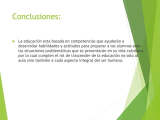 Conclusiones:
 La educación esta basada en competencias que ayudarán a
desarrollar habilidades y actitudes para preparar a los alumnos ante
las situaciones problemáticas que se presentarán en su vida cotidiana
por lo cual cumplen el rol de trascender de la educación no sólo al
aula sino también a cada aspecto integral del ser humano.
 