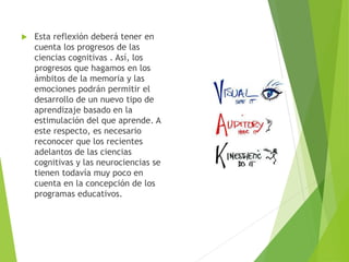  Esta reflexión deberá tener en
cuenta los progresos de las
ciencias cognitivas . Así, los
progresos que hagamos en los
ámbitos de la memoria y las
emociones podrán permitir el
desarrollo de un nuevo tipo de
aprendizaje basado en la
estimulación del que aprende. A
este respecto, es necesario
reconocer que los recientes
adelantos de las ciencias
cognitivas y las neurociencias se
tienen todavía muy poco en
cuenta en la concepción de los
programas educativos.
 