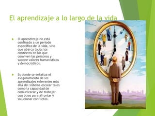 El aprendizaje a lo largo de la vida
 El aprendizaje no está
confinado a un periodo
específico de la vida, sino
que abarca todos los
contextos en los que
conviven las personas y
supone valores humanísticos
y democráticos.
 Es donde se enfatiza el
aseguramiento de los
aprendizajes relevantes más
allá del sistema escolar tales
como la capacidad de
comunicarse y de trabajar
con otros para afrontar y
solucionar conflictos.
 