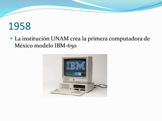 1958
 La institución UNAM crea la primera computadora de
México modelo IBM-650
 