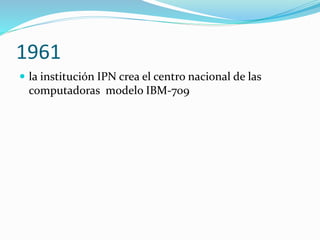 1961
 la institución IPN crea el centro nacional de las
computadoras modelo IBM-709
 