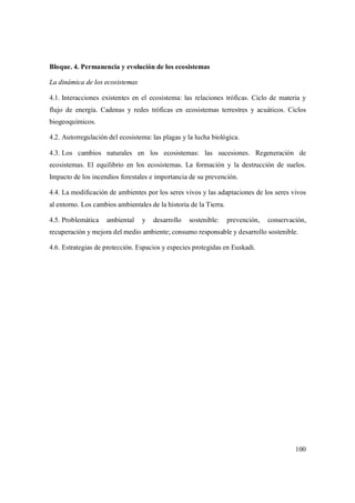 100
Bloque. 4. Permanencia y evolución de los ecosistemas
La dinámica de los ecosistemas
4.1. Interacciones existentes en el ecosistema: las relaciones tróficas. Ciclo de materia y
flujo de energía. Cadenas y redes tróficas en ecosistemas terrestres y acuáticos. Ciclos
biogeoquímicos.
4.2. Autorregulación del ecosistema: las plagas y la lucha biológica.
4.3. Los cambios naturales en los ecosistemas: las sucesiones. Regeneración de
ecosistemas. El equilibrio en los ecosistemas. La formación y la destrucción de suelos.
Impacto de los incendios forestales e importancia de su prevención.
4.4. La modificación de ambientes por los seres vivos y las adaptaciones de los seres vivos
al entorno. Los cambios ambientales de la historia de la Tierra.
4.5. Problemática ambiental y desarrollo sostenible: prevención, conservación,
recuperación y mejora del medio ambiente; consumo responsable y desarrollo sostenible.
4.6. Estrategias de protección. Espacios y especies protegidas en Euskadi.
 