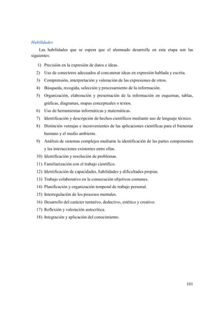 101
Habilidades
Las habilidades que se espera que el alumnado desarrolle en esta etapa son las
siguientes:
1) Precisión en la expresión de datos e ideas.
2) Uso de conectores adecuados al concatenar ideas en expresión hablada y escrita.
3) Comprensión, interpretación y valoración de las expresiones de otros.
4) Búsqueda, recogida, selección y procesamiento de la información.
5) Organización, elaboración y presentación de la información en esquemas, tablas,
gráficas, diagramas, mapas conceptuales o textos.
6) Uso de herramientas informáticas y matemáticas.
7) Identificación y descripción de hechos científicos mediante uso de lenguaje técnico.
8) Distinción ventajas e inconvenientes de las aplicaciones científicas para el bienestar
humano y el medio ambiente.
9) Análisis de sistemas complejos mediante la identificación de las partes componentes
y las interacciones existentes entre ellas.
10) Identificación y resolución de problemas.
11) Familiarización con el trabajo científico.
12) Identificación de capacidades, habilidades y dificultades propias.
13) Trabajo colaborativo en la consecución objetivos comunes.
14) Planificación y organización temporal de trabajo personal.
15) Interregulación de los procesos mentales.
16) Desarrollo del carácter tentativo, deductivo, estético y creativo.
17) Reflexión y valoración autocrítica.
18) Integración y aplicación del conocimiento.
 