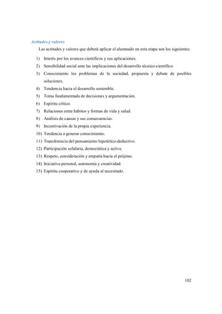 102
Actitudes y valores
Las actitudes y valores que deberá aplicar el alumnado en esta etapa son los siguientes:
1) Interés por los avances científicos y sus aplicaciones.
2) Sensibilidad social ante las implicaciones del desarrollo técnico-científico.
3) Conocimiento los problemas de la sociedad, propuesta y debate de posibles
soluciones.
4) Tendencia hacia el desarrollo sostenible.
5) Toma fundamentada de decisiones y argumentación.
6) Espíritu crítico.
7) Relaciones entre hábitos y formas de vida y salud.
8) Análisis de causas y sus consecuencias.
9) Incentivación de la propia experiencia.
10) Tendencia a generar conocimiento.
11) Transferencia del pensamiento hipotético-deductivo.
12) Participación solidaria, democrática y activa.
13) Respeto, consideración y empatía hacia el prójimo.
14) Iniciativa personal, autonomía y creatividad.
15) Espíritu cooperativo y de ayuda al necesitado.
 