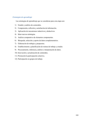 103
Estrategias de aprendizaje
Las estrategias de aprendizaje que se consideran para esta etapa son:
1) Estudio y análisis de contenidos.
2) Comprensión, reflexión y asimilación de información.
3) Aplicación de mecanismos inductivos y deductivos.
4) Idear nuevas estrategias.
5) Análisis comparativo de elementos componentes.
6) Búsqueda, selección y aporte de datos complementarios.
7) Elaboración de trabajos y propuestas.
8) Establecimiento y planificación de rutinas de trabajo y estudio.
9) Procesamiento, inferencia, análisis e interpretación de datos.
10) Innovación y actualización de contenidos.
11) Promoción la participación colectiva.
12) Participación en grupos de trabajo.
 