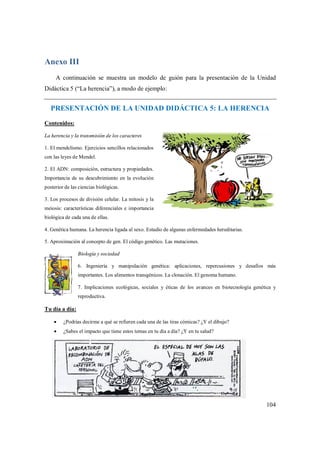 104
Anexo III
A continuación se muestra un modelo de guión para la presentación de la Unidad
Didáctica 5 (“La herencia”), a modo de ejemplo:
PRESENTACIÓN DE LA UNIDAD DIDÁCTICA 5: LA HERENCIA
Contenidos:
La herencia y la transmisión de los caracteres
1. El mendelismo. Ejercicios sencillos relacionados
con las leyes de Mendel.
2. El ADN: composición, estructura y propiedades.
Importancia de su descubrimiento en la evolución
posterior de las ciencias biológicas.
3. Los procesos de división celular. La mitosis y la
meiosis: características diferenciales e importancia
biológica de cada una de ellas.
4. Genética humana. La herencia ligada al sexo. Estudio de algunas enfermedades hereditarias.
5. Aproximación al concepto de gen. El código genético. Las mutaciones.
Biología y sociedad
6. Ingeniería y manipulación genética: aplicaciones, repercusiones y desafíos más
importantes. Los alimentos transgénicos. La clonación. El genoma humano.
7. Implicaciones ecológicas, sociales y éticas de los avances en biotecnología genética y
reproductiva.
Tu día a día:
 ¿Podrías decirme a qué se refieren cada una de las tiras cómicas? ¿Y el dibujo?
 ¿Sabes el impacto que tiene estos temas en tu día a día? ¿Y en tu salud?
 