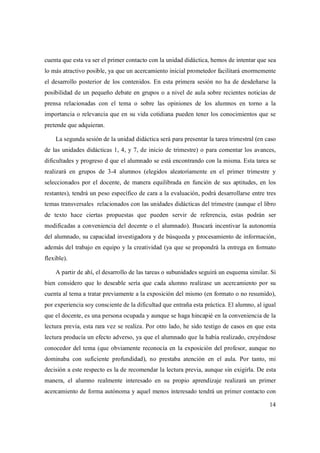 14
cuenta que esta va ser el primer contacto con la unidad didáctica, hemos de intentar que sea
lo más atractivo posible, ya que un acercamiento inicial prometedor facilitará enormemente
el desarrollo posterior de los contenidos. En esta primera sesión no ha de desdeñarse la
posibilidad de un pequeño debate en grupos o a nivel de aula sobre recientes noticias de
prensa relacionadas con el tema o sobre las opiniones de los alumnos en torno a la
importancia o relevancia que en su vida cotidiana pueden tener los conocimientos que se
pretende que adquieran.
La segunda sesión de la unidad didáctica será para presentar la tarea trimestral (en caso
de las unidades didácticas 1, 4, y 7, de inicio de trimestre) o para comentar los avances,
dificultades y progreso d que el alumnado se está encontrando con la misma. Esta tarea se
realizará en grupos de 3-4 alumnos (elegidos aleatoriamente en el primer trimestre y
seleccionados por el docente, de manera equilibrada en función de sus aptitudes, en los
restantes), tendrá un peso específico de cara a la evaluación, podrá desarrollarse entre tres
temas transversales relacionados con las unidades didácticas del trimestre (aunque el libro
de texto hace ciertas propuestas que pueden servir de referencia, estas podrán ser
modificadas a conveniencia del docente o el alumnado). Buscará incentivar la autonomía
del alumnado, su capacidad investigadora y de búsqueda y procesamiento de información,
además del trabajo en equipo y la creatividad (ya que se propondrá la entrega en formato
flexible).
A partir de ahí, el desarrollo de las tareas o subunidades seguirá un esquema similar. Si
bien considero que lo deseable sería que cada alumno realizase un acercamiento por su
cuenta al tema a tratar previamente a la exposición del mismo (en formato o no resumido),
por experiencia soy consciente de la dificultad que entraña esta práctica. El alumno, al igual
que el docente, es una persona ocupada y aunque se haga hincapié en la conveniencia de la
lectura previa, esta rara vez se realiza. Por otro lado, he sido testigo de casos en que esta
lectura producía un efecto adverso, ya que el alumnado que la había realizado, creyéndose
conocedor del tema (que obviamente reconocía en la exposición del profesor, aunque no
dominaba con suficiente profundidad), no prestaba atención en el aula. Por tanto, mi
decisión a este respecto es la de recomendar la lectura previa, aunque sin exigirla. De esta
manera, el alumno realmente interesado en su propio aprendizaje realizará un primer
acercamiento de forma autónoma y aquel menos interesado tendrá un primer contacto con
 