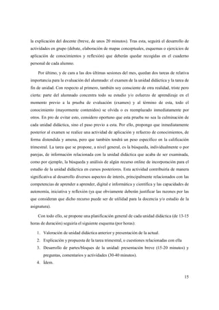 15
la explicación del docente (breve, de unos 20 minutos). Tras esta, seguirá el desarrollo de
actividades en grupo (debate, elaboración de mapas conceptuales, esquemas o ejercicios de
aplicación de conocimientos y reflexión) que deberán quedar recogidas en el cuaderno
personal de cada alumno.
Por último, y de cara a las dos últimas sesiones del mes, quedan dos tareas de relativa
importancia para la evaluación del alumnado: el examen de la unidad didáctica y la tarea de
fin de unidad. Con respecto al primero, también soy consciente de otra realidad, triste pero
cierta: parte del alumnado concentra todo su estudio y/o esfuerzo de aprendizaje en el
momento previo a la prueba de evaluación (examen) y al término de esta, todo el
conocimiento (mayormente contenidos) se olvida o es reemplazado inmediatamente por
otros. En pro de evitar esto, considero oportuno que esta prueba no sea la culminación de
cada unidad didáctica, sino el paso previo a esta. Por ello, propongo que inmediatamente
posterior al examen se realice una actividad de aplicación y refuerzo de conocimientos, de
forma distendida y amena, pero que también tendrá un peso específico en la calificación
trimestral. La tarea que se propone, a nivel general, es la búsqueda, individualmente o por
parejas, de información relacionada con la unidad didáctica que acaba de ser examinada,
como por ejemplo, la búsqueda y análisis de algún recurso online de incorporación para el
estudio de la unidad didáctica en cursos posteriores. Esta actividad contribuiría de manera
significativa al desarrollo diversos aspectos de interés, principalmente relacionados con las
competencias de aprender a aprender, digital e informática y científica y las capacidades de
autonomía, iniciativa y reflexión (ya que obviamente deberán justificar las razones por las
que consideran que dicho recurso puede ser de utilidad para la docencia y/o estudio de la
asignatura).
Con todo ello, se propone una planificación general de cada unidad didáctica (de 13-15
horas de duración) seguiría el siguiente esquema (por horas):
1. Valoración de unidad didáctica anterior y presentación de la actual.
2. Explicación y propuesta de la tarea trimestral, o cuestiones relacionadas con ella
3. Desarrollo de partes/bloques de la unidad: presentación breve (15-20 minutos) y
preguntas, comentarios y actividades (30-40 minutos).
4. Ídem.
 
