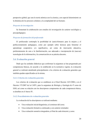 20
perspectiva global, que una la teoría atómica con la cósmica, con especial detenimiento en
la dinámica de los procesos celulares y la complejidad del ser humano.
Proyectos de investigación
Se fomentará la colaboración con estudios de investigación de carácter sociológico y
psicopedagógico.
Proyectos de formación del profesorado
El profesorado contempla la posibilidad de (auto)-formarse para la mejora y el
perfeccionamiento pedagógico, como por ejemplo sobre técnicas para fomentar el
aprendizaje cooperativo y/o significativo, así como de innovación educativa,
preferentemente de cara a la familiarización, uso adecuado e incorporación de (nuevas)
tecnologías de la información y la comunicación en su práctica docente.
3.4. Evaluación general
Dado que las unidades didácticas que conforman la asignatura se han programado por
competencias básicas, de acuerdo a lo establecido en la normativa vigente, la evaluación
general se realizará atendiendo principalmente a los criterios de evaluación generales que
también quedan especificados en la misma.
3.4.1. Criterios de evaluación generales
Los criterios de evaluación que se establecen en el Real Decreto 1631/2006 y en el
Decreto 175/2007 de la CAPV, para la asignatura de Biología y Geología de 4º curso de
ESO, así como su relación con los descriptores componentes de cada competencia básica,
se detallan en el Anexo IV.
3.4.2. Procedimientos de evaluación generales
La evaluación de los descriptores se realizará mediante:
 Una evaluación inicial diagnóstica, al comienzo del curso.
 Una evaluación formativa continuada y con carácter orientador.
 Una evaluación sumativa integradora, al final de cada trimestre y curso.
 