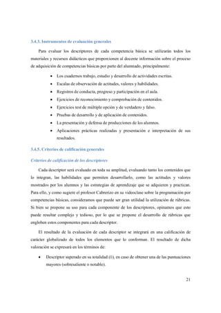 21
3.4.3. Instrumentos de evaluación generales
Para evaluar los descriptores de cada competencia básica se utilizarán todos los
materiales y recursos didácticos que proporcionen al docente información sobre el proceso
de adquisición de competencias básicas por parte del alumnado, principalmente:
 Los cuadernos trabajo, estudio y desarrollo de actividades escritas.
 Escalas de observación de actitudes, valores y habilidades.
 Registros de conducta, progreso y participación en el aula.
 Ejercicios de reconocimiento y comprobación de contenidos.
 Ejercicios test de múltiple opción y de verdadero y falso.
 Pruebas de desarrollo y de aplicación de contenidos.
 La presentación y defensa de producciones de los alumnos.
 Aplicaciones prácticas realizadas y presentación e interpretación de sus
resultados.
3.4.5. Criterios de calificación generales
Criterios de calificación de los descriptores
Cada descriptor será evaluado en toda su amplitud, evaluando tanto los contenidos que
lo integran, las habilidades que permiten desarrollarlo, como las actitudes y valores
mostrados por los alumnos y las estrategias de aprendizaje que se adquieren y practican.
Para ello, y como sugiere el profesor Cabrerizo en su videoclase sobre la programación por
competencias básicas, consideramos que puede ser gran utilidad la utilización de rúbricas.
Si bien se propone su uso para cada componente de los descriptores, opinamos que esto
puede resultar complejo y tedioso, por lo que se propone el desarrollo de rúbricas que
engloben estos componentes para cada descriptor.
El resultado de la evaluación de cada descriptor se integrará en una calificación de
carácter globalizado de todos los elementos que lo conforman. El resultado de dicha
valoración se expresará en los términos de:
 Descriptor superado en su totalidad (1), en caso de obtener una de las puntuaciones
mayores (sobresaliente o notable).
 
