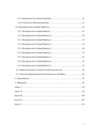 3
3.4.3. Instrumentos de evaluación generales………………………………………….21
3.4.5. Criterios de calificación generales ……………………………………....…....21
3.5. Descripción de las Unidades Didácticas……..………………………………….......23
3.5.1. Descripción de la Unidad Didáctica 1………………………………………….23
3.5.2. Descripción de la Unidad Didáctica 2………………………………………….30
3.5.3. Descripción de la Unidad Didáctica 3………………………………………….37
3.5.4. Descripción de la Unidad Didáctica 4………………………………………….43
3.5.5. Descripción de la Unidad Didáctica 5………………………………………….50
3.5.6. Descripción de la Unidad Didáctica 6………………………………………….57
3.5.7. Descripción de la Unidad Didáctica 7………………………………………….63
3.5.8. Descripción de la Unidad Didáctica 8………………………………………….70
3.5.9. Descripción de la Unidad Didáctica 9………………………………………….78
3.6. Análisis de la práctica vivida en el centro fuera del aula…………………………...85
3.7. Valoración global del desarrollo del Prácticum y del Máster………………………86
4. Autoevaluación………………………………………………………………………....87
5. Bibliografía…………………………………………………………………………….92
Anexo I…………………………………………………………………………………...94
Anexo II……………………………………………………………………………..……96
Anexo III...………………………………………………………………………...……..104
Anexo IV....………………………………………………………………………………105
Anexo V...………………………………………………………………………………..114
 