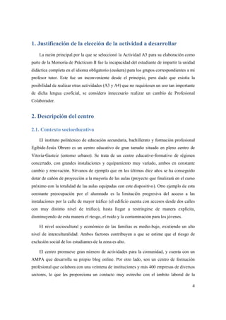 4
1. Justificación de la elección de la actividad a desarrollar
La razón principal por la que se seleccionó la Actividad A3 para su elaboración como
parte de la Memoria de Prácticum II fue la incapacidad del estudiante de impartir la unidad
didáctica completa en el idioma obligatorio (euskera) para los grupos correspondientes a mi
profesor tutor. Este fue un inconveniente desde el principio, pero dado que existía la
posibilidad de realizar otras actividades (A3 y A4) que no requiriesen un uso tan importante
de dicha lengua cooficial, se considero innecesario realizar un cambio de Profesional
Colaborador.
2. Descripción del centro
2.1. Contexto socioeducativo
El instituto politécnico de educación secundaria, bachillerato y formación profesional
Egibide-Jesús Obrero es un centro educativo de gran tamaño situado en pleno centro de
Vitoria-Gasteiz (entorno urbano). Se trata de un centro educativo-formativo de régimen
concertado, con grandes instalaciones y equipamiento muy variado, ambos en constante
cambio y renovación. Sírvanos de ejemplo que en los últimos diez años se ha conseguido
dotar de cañón de proyección a la mayoría de las aulas (proyecto que finalizará en el curso
próximo con la totalidad de las aulas equipadas con este dispositivo). Otro ejemplo de esta
constante preocupación por el alumnado es la limitación progresiva del acceso a las
instalaciones por la calle de mayor tráfico (el edificio cuenta con accesos desde dos calles
con muy distinto nivel de tráfico), hasta llegar a restringirse de manera explícita,
disminuyendo de esta manera el riesgo, el ruido y la contaminación para los jóvenes.
El nivel sociocultural y económico de las familias es medio-bajo, existiendo un alto
nivel de interculturalidad. Ambos factores contribuyen a que se estime que el riesgo de
exclusión social de los estudiantes de la zona es alto.
El centro promueve gran número de actividades para la comunidad, y cuenta con un
AMPA que desarrolla su propio blog online. Por otro lado, son un centro de formación
profesional que colabora con una veintena de instituciones y más 400 empresas de diversos
sectores, lo que les proporciona un contacto muy estrecho con el ámbito laboral de la
 