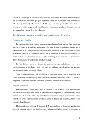5
provincia. Hecho que se encuentra estrechamente vinculado a la realidad socio-económica
de la comunidad educativa, ya que predomina entre los estudiantes una intención de
educación (formación) enfocada al mundo laboral, de manera que la oferta educativa que
promueve el centro les permite la posibilidad de continuar sus estudios o formación sin que
sea necesario el cambio de centro educativo.
2.2. Recursos humanos, organizativos y curriculares del centro
Organización y Gestión
La organización cuenta con un organigrama confeccionado de manera clara y concisa,
que es revisado y actualizado anualmente. Se trata de una organización basada en la
participación activa, que promueve la comunicación horizontal de los educadores mediante
estructuras sencillas y flexibles al servicio de la obtención de resultados educativos. El
centro cuenta a su vez con un consejo escolar formado por una veintena de representantes
de los distintos colectivos (familia, estudiantes, etc).
En los últimos años, el sistema de gestión ha sido galardonado con varios
reconocimientos a su labor, entre los que se incluyen certificaciones de carácter
medioambiental y de gestión de calidad.
Toda la información de carácter público se encuentra actualizada en su página web
(www.egibe.org), desde la que se abre tanto a la comunidad educativa, como a la sociedad
en general, además de atender a numerosas y variadas necesidades informativas.
Proyecto Educativo
Documento muy completo en el que se transmite la intención de formar a los alumnos
en aspectos necesarios para llegar a ser ciudadanos integrados y comprometidos en su
comunidad y la sociedad actual. Se pretende que los alumnos lleguen a ser personas sanas,
tanto física como espiritualmente, solidarias, cultas y dotadas de conciencia, tanto social
como medioambiental.
El alumnado es el principal destinatario de la acción educativa del centro pero también
se presta atención tanto a sus familias, como a la comunidad en general. Así mismo, se
 