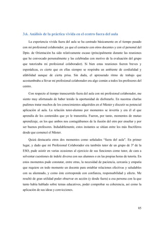 85
3.6. Análisis de la práctica vivida en el centro fuera del aula
La experiencia vivida fuera del aula se ha centrado básicamente en el tiempo pasado
con mi profesional colaborador, ya que el contacto con otros docentes y con el personal del
Dpto. de Orientación ha sido relativamente escaso (principalmente durante las reuniones
que he convocado personalmente y las celebradas con motivo de la evaluación del grupo
que tutorizaba mi profesional colaborador). Si bien estas reuniones fueron breves y
esporádicas, es cierto que en ellas siempre se respiraba un ambiente de cordialidad y
afabilidad aunque de cierta prisa. Sin duda, el apresurado ritmo de trabajo que
acostumbraba a llevar mi profesional colaborador era algo común a todos los profesores del
centro.
Con respecto al tiempo transcurrido fuera del aula con mi profesional colaborador, me
siento muy afortunado de haber tenido la oportunidad de disfrutarlo. En nuestras charlas
pudimos tratar muchos de los conocimientos adquiridos en el Máster y discutir su potencial
aplicación al aula. La relación tutor-alumno por momentos se invertía y era él el que
aprendía de los contenidos que yo le transmitía. Fueron, por tanto, momentos de mutuo
aprendizaje, en los que ambos nos contagiábamos de la ilusión del otro por enseñar y por
ser buenos profesores. Indudablemente, estos instantes se sitúan entre los más fructíferos
desde que comencé el Máster.
Quizá destacaría otros dos momentos como señalados “fuera del aula”. En primer
lugar, y dado que mi Profesional Colaborador era también tutor de un grupo de 3º de la
ESO, pude asistir en varias ocasiones al ejercicio de sus funciones como tutor, de cara a
solventar cuestiones de índole diversa con sus alumnos o en las propias horas de tutoría. En
estos momentos pude constatar, entre otras, la necesidad de paciencia, cercanía y empatía
que requiere en todo momento un docente para entablar relaciones efectivas y saludables
con su alumnado, y como éste corresponde con confianza, responsabilidad y afecto. Me
resultó de gran utilidad poder observar en acción (y desde fuera) a esa persona con la que
tanto había hablado sobre temas educativos, poder comprobar su coherencia, así como la
aplicación de sus ideas y convicciones.
 