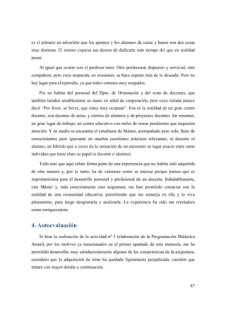 87
es el primero en advertirte que los apuntes y los alumnos de carne y hueso son dos cosas
muy distintas. El mismo expresa sus deseos de dedicarte más tiempo del que en realidad
posee.
Al igual que ocurre con el profesor tutor. Otro profesional dispuesto y servicial, otro
compañero, pero cuya respuesta, en ocasiones, se hace esperar más de lo deseado. Pero no
hay lugar para el reproche, ya que todos estamos muy ocupados.
Por no hablar del personal del Dpto. de Orientación y del resto de docentes, que
también tienden amablemente su mano en señal de cooperación, pero cuya mirada parece
decir “Por favor, sé breve, que estoy muy ocupado”. Esa es la realidad de un gran centro
docente, con decenas de aulas, y cientos de alumnos y de proyectos docentes. En resumen,
un gran lugar de trabajo, un centro educativo con miles de tareas pendientes que requieren
atención. Y en medio se encuentra el estudiante de Máster, acompañado pero solo; lleno de
conocimientos pero ignorante en muchas cuestiones prácticas relevantes; ni docente ni
alumno, un híbrido que a veces da la sensación de no encontrar su lugar exacto entre tanto
individuo que tiene claro su papel (o docente o alumno).
Todo esto que aquí relato forma parte de una experiencia que no habría sido adquirida
de otra manera y, por lo tanto, ha de valorarse como se merece porque pienso que es
importantísima para el desarrollo personal y profesional de un docente. Indudablemente,
este Máster y, más concretamente esta asignatura, me han permitido contactar con la
realidad de una comunidad educativa, permitiendo que me sumerja en ella y la viva
plenamente, para luego desgranarla y analizarla. La experiencia ha sido tan reveladora
como enriquecedora.
4. Autoevaluación
Si bien la realización de la actividad nº 3 (elaboración de la Programación Didáctica
Anual), por los motivos ya mencionados en el primer apartado de esta memoria, me ha
permitido desarrollar muy satisfactoriamente algunas de las competencias de la asignatura,
considero que la adquisición de otras ha quedado ligeramente perjudicada, cuestión que
trataré con mayor detalle a continuación.
 