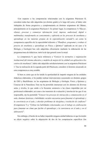 88
Con respecto a las competencias relacionadas con la asignatura Prácticum II,
considero todas han sido adquiridas (en distinto grado) a lo largo del curso, al haber sido
trabajadas de forma progresiva y complementaria en distintas asignaturas del Máster,
principalmente en la asignatura Prácticum I. En primer lugar, la competencia 3 (“Buscar,
obtener, procesar y comunicar información (oral, impresa, audiovisual, digital o
multimedia), transformarla en conocimiento y aplicarla en los procesos de enseñanza y
aprendizaje en las materias propias de la especialización cursada”), así como la
competencia específica de la especialidad referente a “Planificar, programar y evaluar el
proceso de enseñanza y aprendizaje en Física y Química” (aplicada en mi caso a la
Biología y Geología) han sido adquiridas eficazmente mediante la elaboración de las
programaciones de didácticas, tanto la de tipo general como la anual.
La competencia 9, que hacía referencia a “Conocer la normativa y organización
institucional del sistema educativo y modelos de mejora de la calidad con aplicación a los
centros de enseñanza”, había sido adquirida satisfactoriamente con la asignatura Prácticum
I. Tras la realización de la segunda parte del Prácticum, considero el dominio alcanzado en
esta competencia es muy notable.
Si bien es cierto que no he tenido la oportunidad de impartir ninguna de las unidades
didácticas elaboradas, sí he podido realizar intervenciones ocasionales en distintos grupos
de ESO y Bachillerato, en las asignaturas de Biología y Geología, Física y Química y
Ciencias de la Naturaleza. Esto me ha permitido interactuar con los alumnos de diversas
aulas y niveles, lo que unido a la frecuente asistencia a las clases impartidas por mi
profesional colaborador, así como a las reuniones de evaluación y tutorías de las que él era
responsable, me ha permitido “Conocer los procesos de interacción y comunicación en el
aula, dominar destrezas y habilidades sociales necesarias para fomentar el aprendizaje y
la convivencia en el aula, y abordar problemas de disciplina y resolución de conflictos”
(Competencia 7) y “Utilizar las habilidades relacionadas con el trabajo en colaboración
para fomentar un clima que facilite el aprendizaje y la convivencia en el aula y en el
laboratorio”.
Sin embargo, el hecho de no haber impartido ninguna unidad didáctica sí que ha tenido
su efecto negativo sobre la adquisición de dos de las competencias específicas (las
 