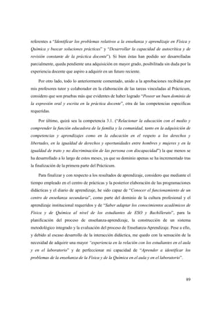 89
referentes a “Identificar los problemas relativos a la enseñanza y aprendizaje en Física y
Química y buscar soluciones prácticas” y “Desarrollar la capacidad de autocrítica y de
revisión constante de la práctica docente”). Si bien éstas han podido ser desarrolladas
parcialmente, queda pendiente una adquisición en mayor grado, posibilitada sin duda por la
experiencia docente que aspiro a adquirir en un futuro reciente.
Por otro lado, todo lo anteriormente comentado, unido a la aprobaciones recibidas por
mis profesores tutor y colaborador en la elaboración de las tareas vinculadas al Prácticum,
considero que son pruebas más que evidentes de haber logrado “Poseer un buen dominio de
la expresión oral y escrita en la práctica docente”, otra de las competencias específicas
requeridas.
Por último, quizá sea la competencia 3.1. (“Relacionar la educación con el medio y
comprender la función educadora de la familia y la comunidad, tanto en la adquisición de
competencias y aprendizajes como en la educación en el respeto a los derechos y
libertades, en la igualdad de derechos y oportunidades entre hombres y mujeres y en la
igualdad de trato y no discriminación de las persona con discapacidad”) la que menos se
ha desarrollado a lo largo de estos meses, ya que su dominio apenas se ha incrementado tras
la finalización de la primera parte del Prácticum.
Para finalizar y con respecto a los resultados de aprendizaje, considero que mediante el
tiempo empleado en el centro de prácticas y la posterior elaboración de las programaciones
didácticas y el diario de aprendizaje, he sido capaz de “Conocer el funcionamiento de un
centro de enseñanza secundaria”, como parte del dominio de la cultura profesional y el
aprendizaje institucional requeridos y de “Saber adaptar los conocimientos académicos de
Física y de Química al nivel de los estudiantes de ESO y Bachillerato”, para la
planificación del proceso de enseñanza-aprendizaje, la construcción de un sistema
metodológico integrado y la evaluación del proceso de Enseñanza-Aprendizaje. Pese a ello,
y debido al escaso desarrollo de la interacción didáctica, me quedo con la sensación de la
necesidad de adquirir una mayor “experiencia en la relación con los estudiantes en el aula
y en el laboratorio” y de perfeccionar mi capacidad de “Aprender a identificar los
problemas de la enseñanza de la Física y de la Química en el aula y en el laboratorio”.
 