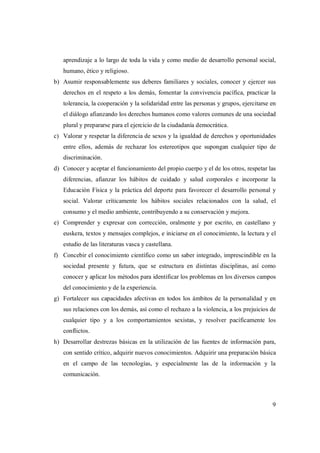 9
aprendizaje a lo largo de toda la vida y como medio de desarrollo personal social,
humano, ético y religioso.
b) Asumir responsablemente sus deberes familiares y sociales, conocer y ejercer sus
derechos en el respeto a los demás, fomentar la convivencia pacífica, practicar la
tolerancia, la cooperación y la solidaridad entre las personas y grupos, ejercitarse en
el diálogo afianzando los derechos humanos como valores comunes de una sociedad
plural y prepararse para el ejercicio de la ciudadanía democrática.
c) Valorar y respetar la diferencia de sexos y la igualdad de derechos y oportunidades
entre ellos, además de rechazar los estereotipos que supongan cualquier tipo de
discriminación.
d) Conocer y aceptar el funcionamiento del propio cuerpo y el de los otros, respetar las
diferencias, afianzar los hábitos de cuidado y salud corporales e incorporar la
Educación Física y la práctica del deporte para favorecer el desarrollo personal y
social. Valorar críticamente los hábitos sociales relacionados con la salud, el
consumo y el medio ambiente, contribuyendo a su conservación y mejora.
e) Comprender y expresar con corrección, oralmente y por escrito, en castellano y
euskera, textos y mensajes complejos, e iniciarse en el conocimiento, la lectura y el
estudio de las literaturas vasca y castellana.
f) Concebir el conocimiento científico como un saber integrado, imprescindible en la
sociedad presente y futura, que se estructura en distintas disciplinas, así como
conocer y aplicar los métodos para identificar los problemas en los diversos campos
del conocimiento y de la experiencia.
g) Fortalecer sus capacidades afectivas en todos los ámbitos de la personalidad y en
sus relaciones con los demás, así como el rechazo a la violencia, a los prejuicios de
cualquier tipo y a los comportamientos sexistas, y resolver pacíficamente los
conflictos.
h) Desarrollar destrezas básicas en la utilización de las fuentes de información para,
con sentido crítico, adquirir nuevos conocimientos. Adquirir una preparación básica
en el campo de las tecnologías, y especialmente las de la información y la
comunicación.
 